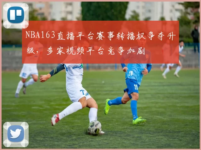 NBA163直播平台赛事转播权争夺升级，多家视频平台竞争加剧