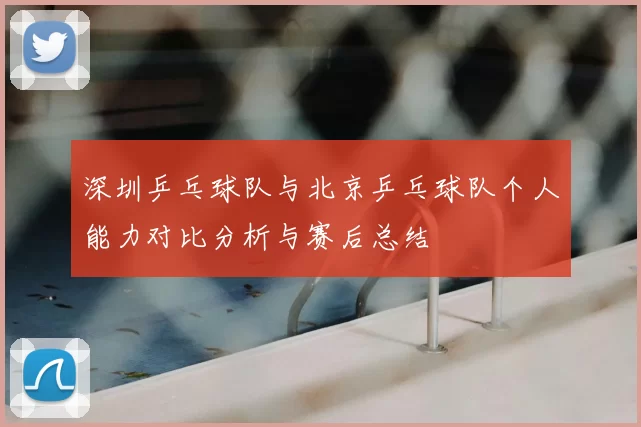 深圳乒乓球队与北京乒乓球队个人能力对比分析与赛后总结