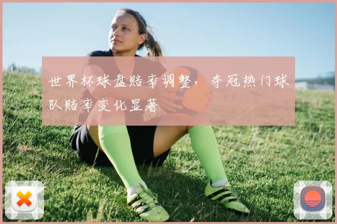 世界杯球盘赔率调整,夺冠热门球队赔率变化显著