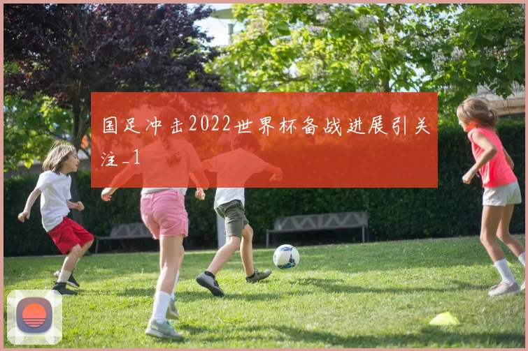 国足冲击2022世界杯备战进展引关注_1