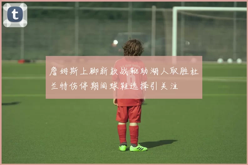 詹姆斯上脚新款战靴助湖人取胜杜兰特伤停期间球鞋选择引关注