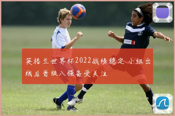 英格兰世界杯2022战绩稳定 小组出线后晋级八强备受关注