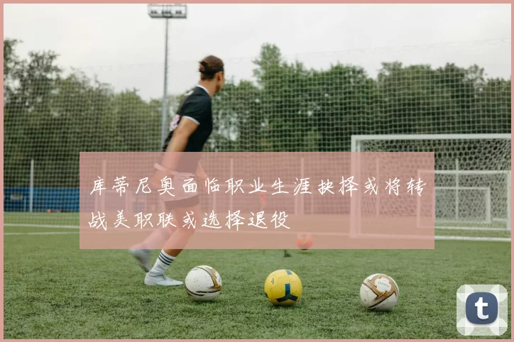 库蒂尼奥面临职业生涯抉择或将转战美职联或选择退役