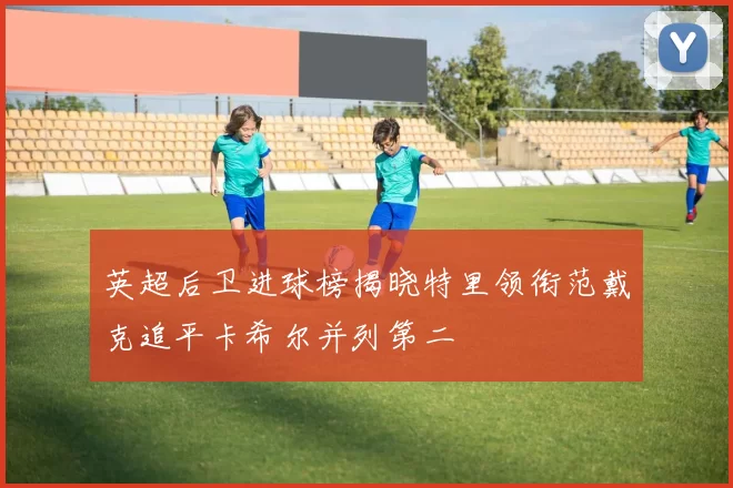 英超后卫进球榜揭晓特里领衔范戴克追平卡希尔并列第二