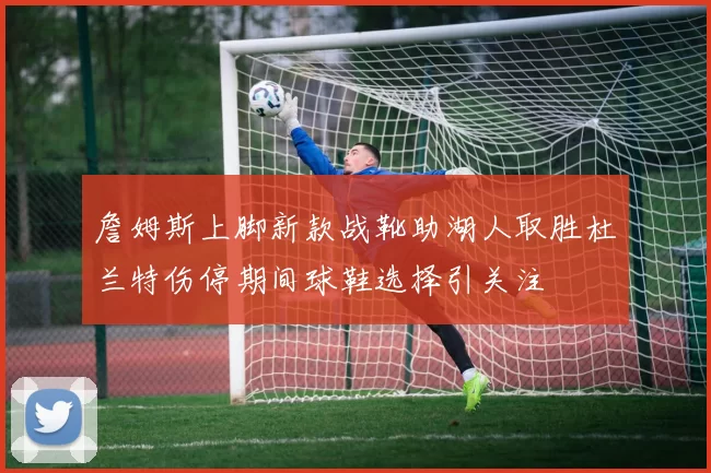 詹姆斯上脚新款战靴助湖人取胜杜兰特伤停期间球鞋选择引关注