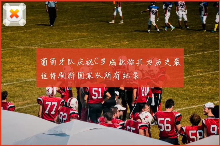 葡萄牙队庆祝C罗成就称其为历史最佳将刷新国家队所有纪录