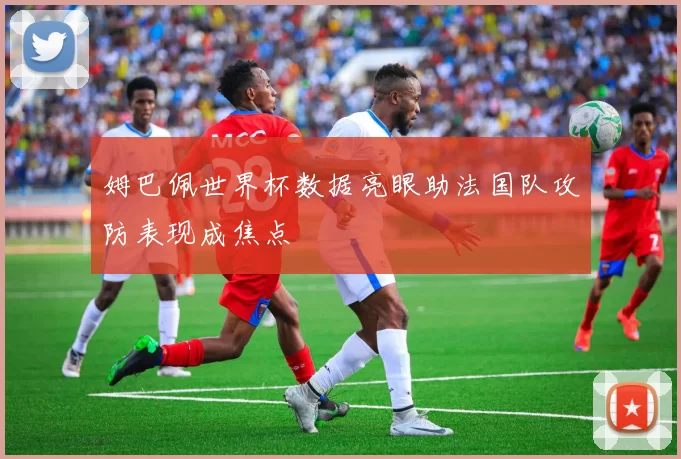 姆巴佩世界杯数据亮眼助法国队攻防表现成焦点