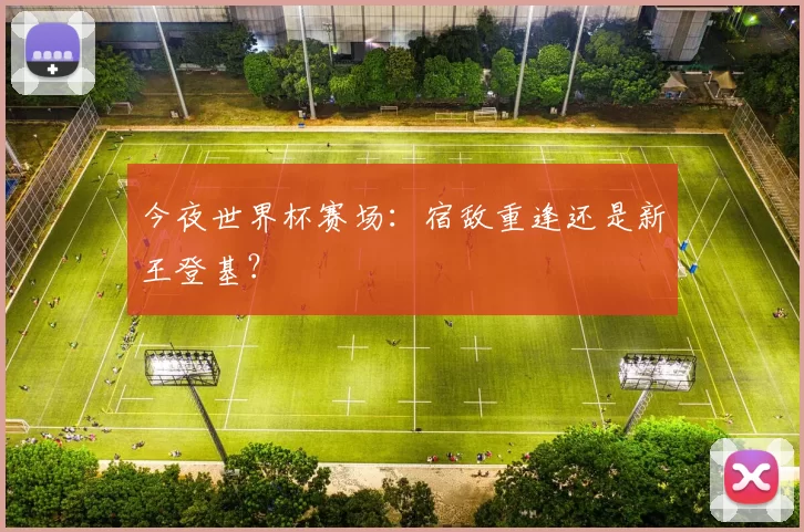 今夜世界杯赛场:宿敌重逢还是新王登基?
