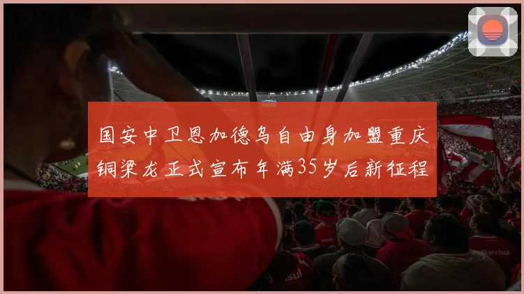 国安中卫恩加德乌自由身加盟重庆铜梁龙正式宣布年满35岁后新征程开启