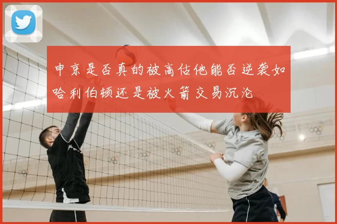 申京是否真的被高估他能否逆袭如哈利伯顿还是被火箭交易沉沦