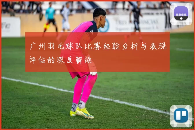 广州羽毛球队比赛经验分析与表现评估的深度解读