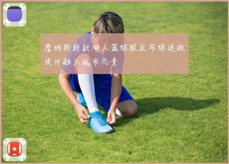 詹姆斯新款湖人篮球服发布球迷版设计融入城市元素