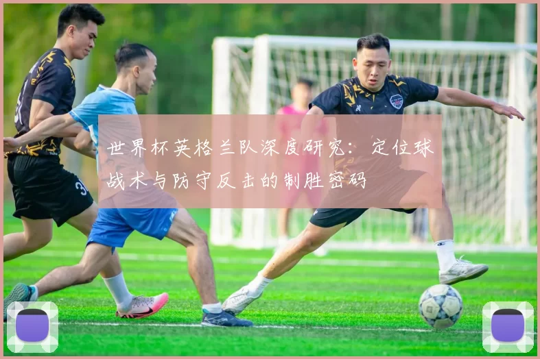 世界杯英格兰队深度研究:定位球战术与防守反击的制胜密码