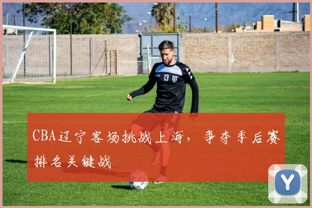 CBA辽宁客场挑战上海,争夺季后赛排名关键战