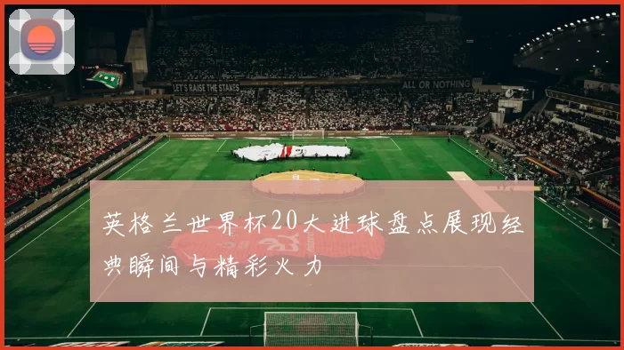 英格兰世界杯20大进球盘点展现经典瞬间与精彩火力