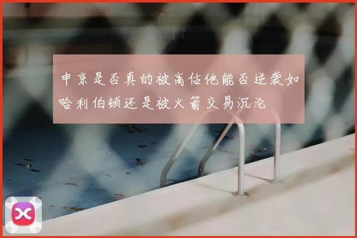 申京是否真的被高估他能否逆袭如哈利伯顿还是被火箭交易沉沦