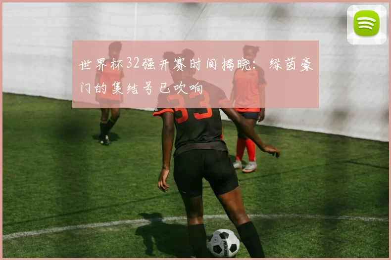 世界杯32强开赛时间揭晓：绿茵豪门的集结号已吹响