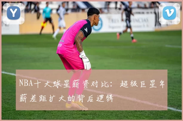 NBA十大球星薪资对比：超级巨星年薪差距扩大的背后逻辑