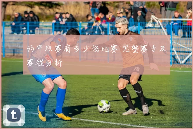 西甲联赛有多少场比赛 完整赛季及赛程分析