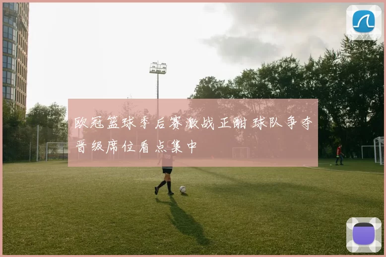 欧冠篮球季后赛激战正酣 球队争夺晋级席位看点集中