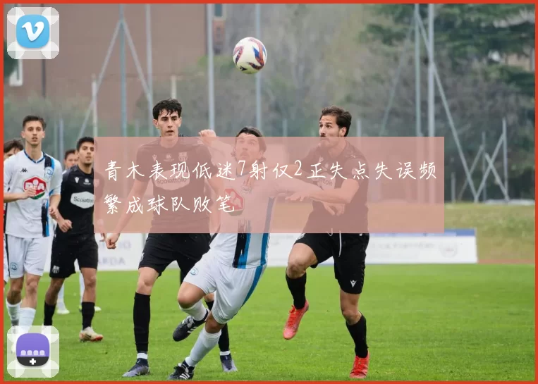 青木表现低迷7射仅2正失点失误频繁成球队败笔