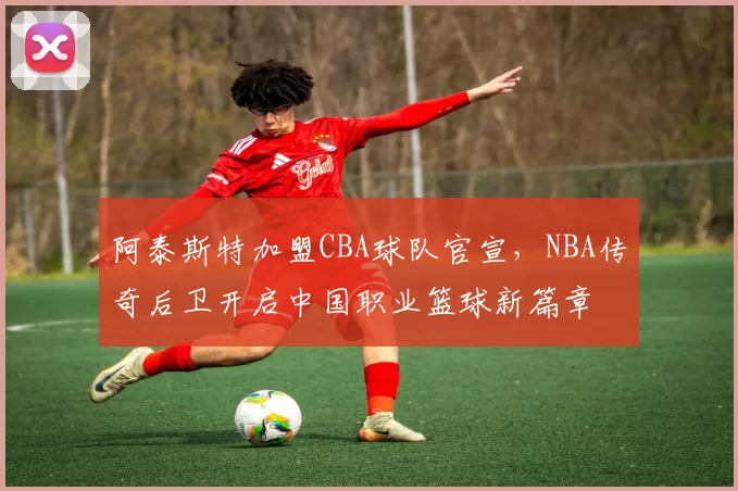 阿泰斯特加盟CBA球队官宣,NBA传奇后卫开启中国职业篮球新篇章