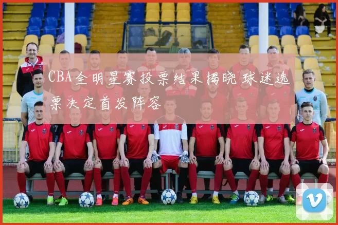 CBA全明星赛投票结果揭晓 球迷选票决定首发阵容