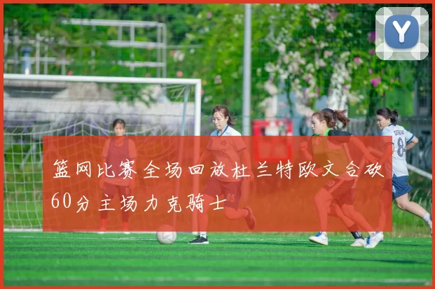 篮网比赛全场回放杜兰特欧文合砍60分主场力克骑士