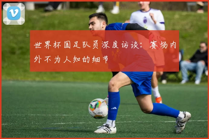 世界杯国足队员深度访谈:赛场内外不为人知的细节
