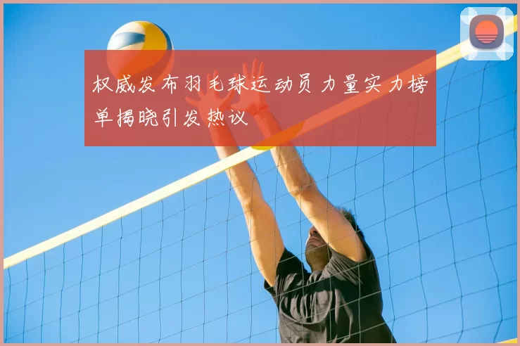 权威发布羽毛球运动员力量实力榜单揭晓引发热议