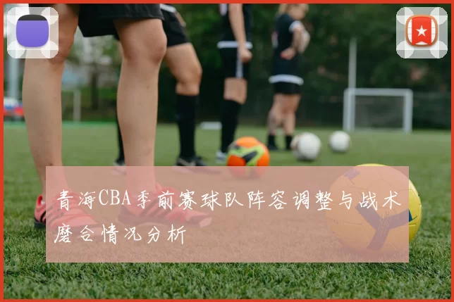 青海CBA季前赛球队阵容调整与战术磨合情况分析