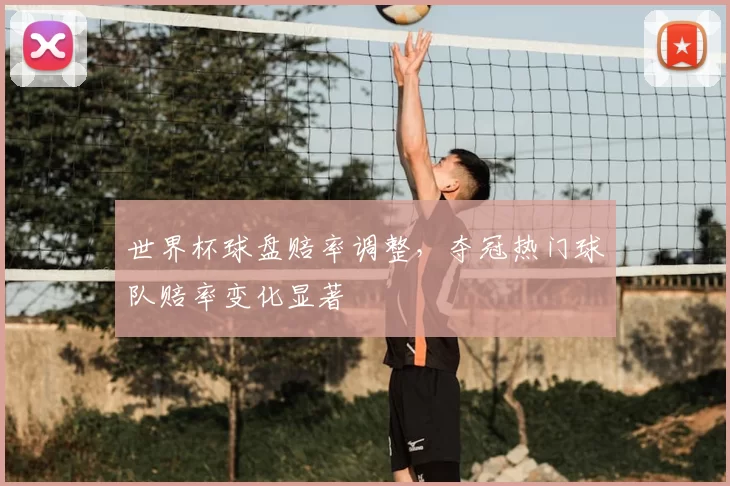 世界杯球盘赔率调整，夺冠热门球队赔率变化显著