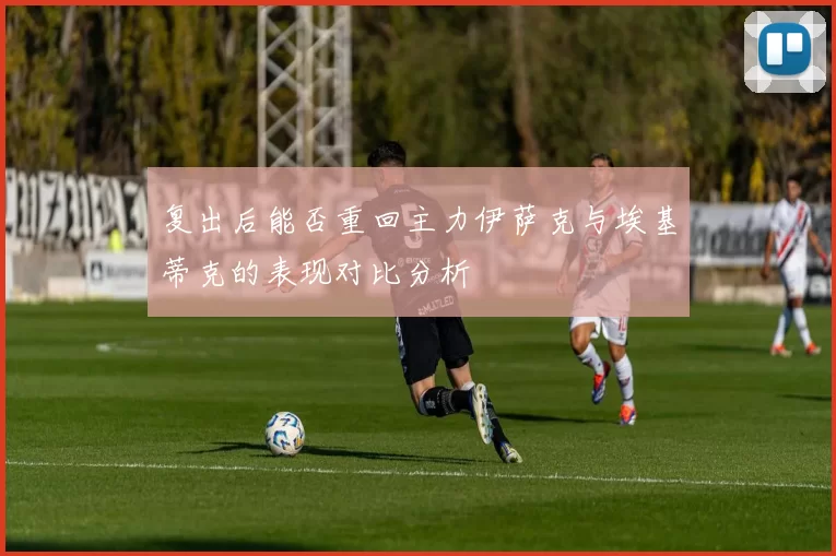 复出后能否重回主力伊萨克与埃基蒂克的表现对比分析