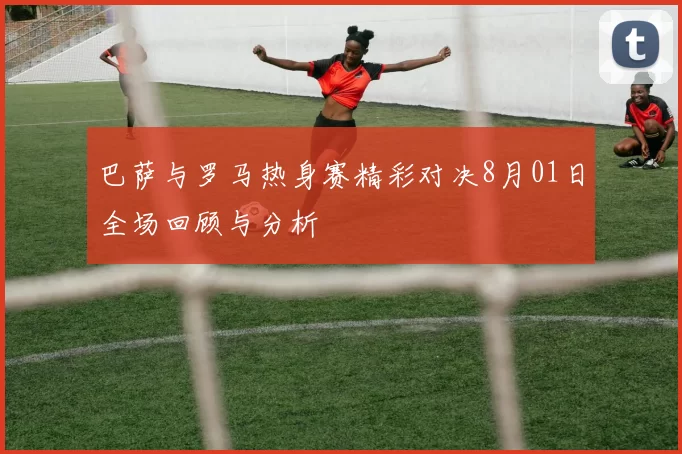 巴萨与罗马热身赛精彩对决8月01日全场回顾与分析