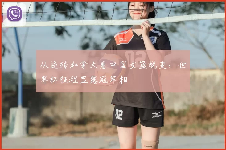 从逆转加拿大看中国女篮蜕变，世界杯征程显露冠军相