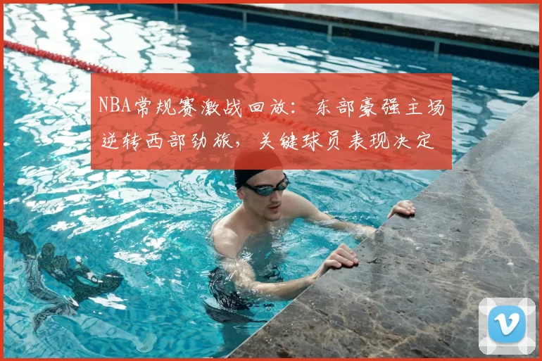 NBA常规赛激战回放：东部豪强主场逆转西部劲旅，关键球员表现决定胜负走势