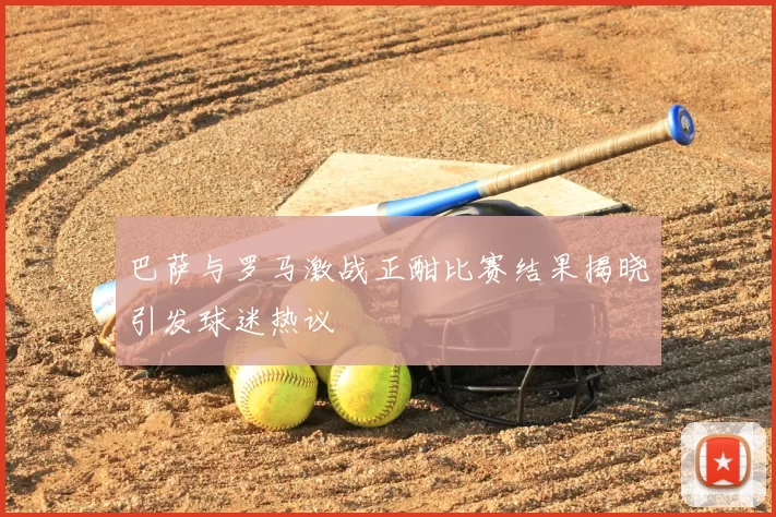 巴萨与罗马激战正酣比赛结果揭晓引发球迷热议