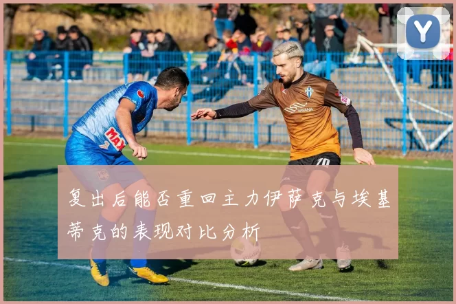 复出后能否重回主力伊萨克与埃基蒂克的表现对比分析