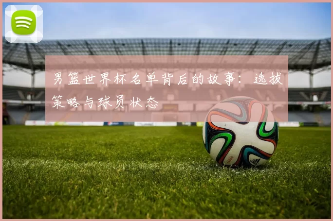 男篮世界杯名单背后的故事：选拔策略与球员状态