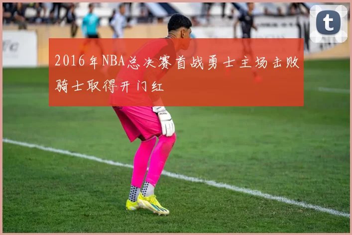 2016年NBA总决赛首战勇士主场击败骑士取得开门红
