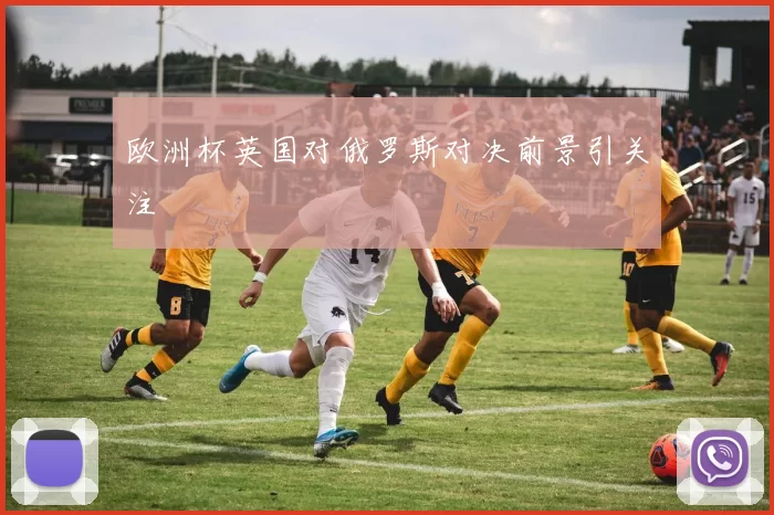 欧洲杯英国对俄罗斯对决前景引关注