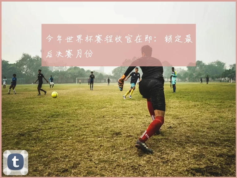 今年世界杯赛程收官在即：锁定最后决赛月份