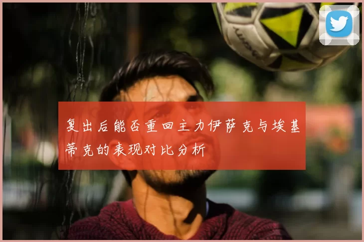 复出后能否重回主力伊萨克与埃基蒂克的表现对比分析