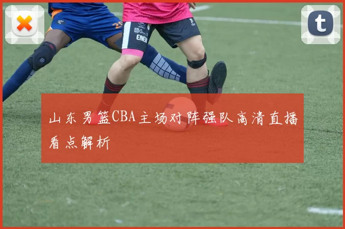 山东男篮CBA主场对阵强队高清直播看点解析