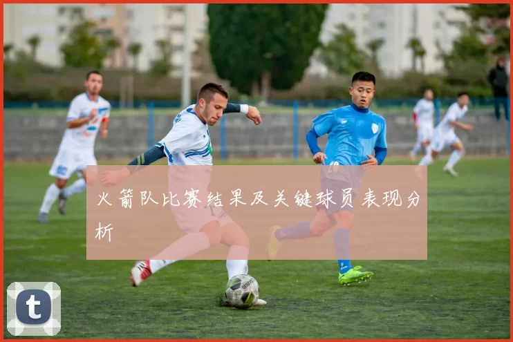 火箭队比赛结果及关键球员表现分析