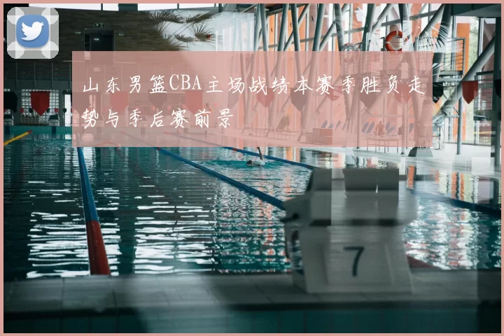 山东男篮CBA主场战绩本赛季胜负走势与季后赛前景