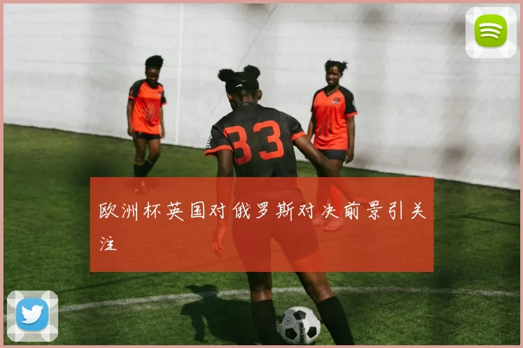 欧洲杯英国对俄罗斯对决前景引关注