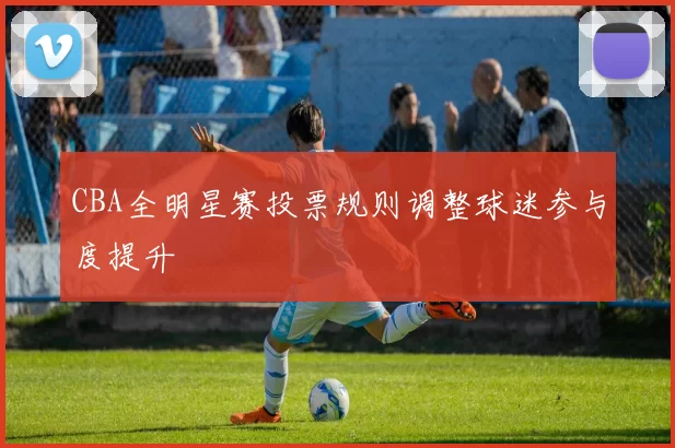 CBA全明星赛投票规则调整球迷参与度提升