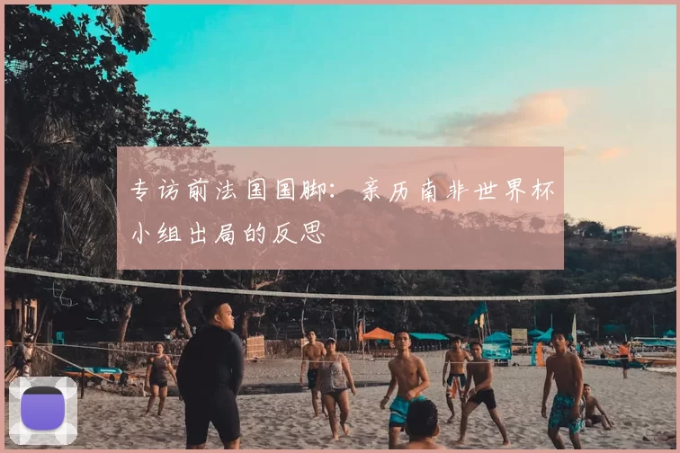专访前法国国脚：亲历南非世界杯小组出局的反思