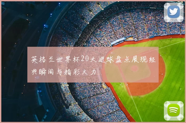 英格兰世界杯20大进球盘点展现经典瞬间与精彩火力